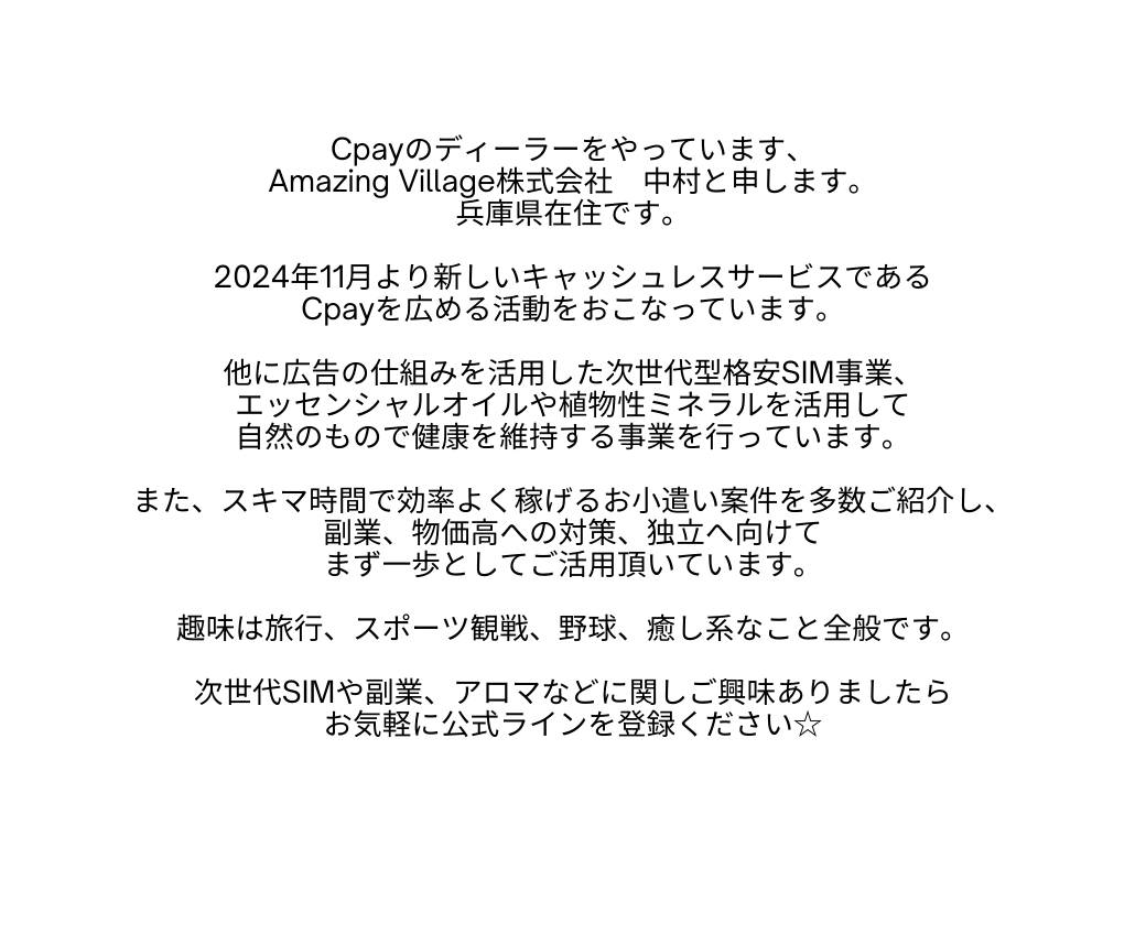 Cpayのディーラーをやっています Amazing Village株式会社 中村と申します 兵庫県在住です 2024年11月より新しいキャッシュレスサービスである Cpayを広める活動をおこなっています 他に広告の仕組みを活用した次世代型格安SIM事業 エッセンシャルオイルや植物性ミネラルを活用して 自然のもので健康を維持する事業を行っています また スキマ時間で効率よく稼げるお小遣い案件を多数ご紹介し 副業 物価高への対策 独立へ向けて まず一歩としてご活用頂いています 趣味は旅行 スポーツ観戦 野球 癒し系なこと全般です 次世代SIMや副業 アロマなどに関しご興味ありましたら お気軽に公式ラインを登録ください